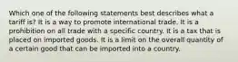 Which one of the following statements best describes what a tariff is? It is a way to promote international trade. It is a prohibition on all trade with a specific country. It is a tax that is placed on imported goods. It is a limit on the overall quantity of a certain good that can be imported into a country.