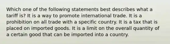 Which one of the following statements best describes what a tariff is? It is a way to promote international trade. It is a prohibition on all trade with a specific country. It is a tax that is placed on imported goods. It is a limit on the overall quantity of a certain good that can be imported into a country.