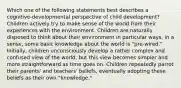 Which one of the following statements best describes a cognitive-developmental perspective of child development? Children actively try to make sense of the world from their experiences with the environment. Children are naturally disposed to think about their environment in particular ways, in a sense, some basic knowledge about the world is "pre-wired." Initially, children unconsciously develop a rather complex and confused view of the world, but this view becomes simpler and more straightforward as time goes on. Children repeatedly parrot their parents' and teachers' beliefs, eventually adopting these beliefs as their own "knowledge."