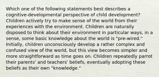 Which one of the following statements best describes a cognitive-developmental perspective of child development? Children actively try to make sense of the world from their experiences with the environment. Children are naturally disposed to think about their environment in particular ways, in a sense, some basic knowledge about the world is "pre-wired." Initially, children unconsciously develop a rather complex and confused view of the world, but this view becomes simpler and more straightforward as time goes on. Children repeatedly parrot their parents' and teachers' beliefs, eventually adopting these beliefs as their own "knowledge."