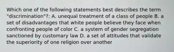 Which one of the following statements best describes the term "discrimination"?: A. unequal treatment of a class of people B. a set of disadvantages that white people believe they face when confronting people of color C. a system of gender segregation sanctioned by customary law D. a set of attitudes that validate the superiority of one religion over another