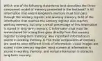 Which one of the following statements best describes the three-component model of memory presented in the textbook? A All information that enters long-term memory must first pass through the sensory register and working memory. B All of the information that reaches the sensory register also reaches working memory, but only a small percentage of this information is stored in long-term memory. C Information that must be remembered for a long time goes directly from the sensory register to long-term memory; less important information is stored in working memory. D The three components of memory are used to store different kinds of information: visual images are stored in the sensory register, most numerical information is stored in working memory, and verbal information is stored in long-term memory.