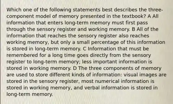 Which one of the following statements best describes the three-component model of memory presented in the textbook? A All information that enters long-term memory must first pass through the sensory register and working memory. B All of the information that reaches the sensory register also reaches working memory, but only a small percentage of this information is stored in long-term memory. C Information that must be remembered for a long time goes directly from the sensory register to long-term memory; less important information is stored in working memory. D The three components of memory are used to store different kinds of information: visual images are stored in the sensory register, most numerical information is stored in working memory, and verbal information is stored in long-term memory.