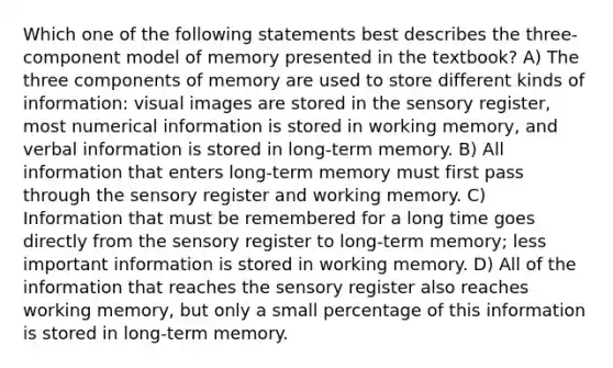 Which one of the following statements best describes the three-component model of memory presented in the textbook? A) The three components of memory are used to store different kinds of information: visual images are stored in the sensory register, most numerical information is stored in working memory, and verbal information is stored in long-term memory. B) All information that enters long-term memory must first pass through the sensory register and working memory. C) Information that must be remembered for a long time goes directly from the sensory register to long-term memory; less important information is stored in working memory. D) All of the information that reaches the sensory register also reaches working memory, but only a small percentage of this information is stored in long-term memory.