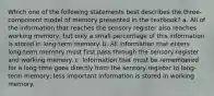 Which one of the following statements best describes the three-component model of memory presented in the textbook? a. All of the information that reaches the sensory register also reaches working memory, but only a small percentage of this information is stored in long-term memory. b. All information that enters long-term memory must first pass through the sensory register and working memory. c. Information that must be remembered for a long time goes directly from the sensory register to long-term memory; less important information is stored in working memory.