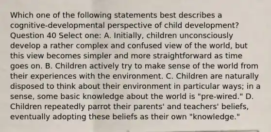 Which one of the following statements best describes a cognitive-developmental perspective of child development? Question 40 Select one: A. Initially, children unconsciously develop a rather complex and confused view of the world, but this view becomes simpler and more straightforward as time goes on. B. Children actively try to make sense of the world from their experiences with the environment. C. Children are naturally disposed to think about their environment in particular ways; in a sense, some basic knowledge about the world is "pre-wired." D. Children repeatedly parrot their parents' and teachers' beliefs, eventually adopting these beliefs as their own "knowledge."