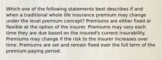 Which one of the following statements best describes if and when a traditional whole life insurance premium may change under the level premium concept? Premiums are either fixed or flexible at the option of the insurer. Premiums may vary each time they are due based on the insured's current insurability. Premiums may change if the risk to the insurer increases over time. Premiums are set and remain fixed over the full term of the premium-paying period.