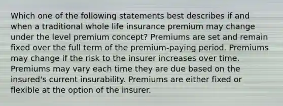 Which one of the following statements best describes if and when a traditional whole life insurance premium may change under the level premium concept? Premiums are set and remain fixed over the full term of the premium-paying period. Premiums may change if the risk to the insurer increases over time. Premiums may vary each time they are due based on the insured's current insurability. Premiums are either fixed or flexible at the option of the insurer.