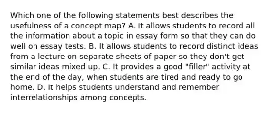 Which one of the following statements best describes the usefulness of a concept map? A. It allows students to record all the information about a topic in essay form so that they can do well on essay tests. B. It allows students to record distinct ideas from a lecture on separate sheets of paper so they don't get similar ideas mixed up. C. It provides a good "filler" activity at the end of the day, when students are tired and ready to go home. D. It helps students understand and remember interrelationships among concepts.