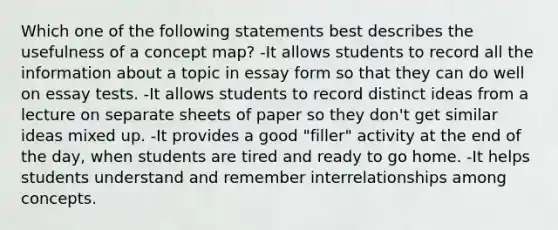 Which one of the following statements best describes the usefulness of a concept map? -It allows students to record all the information about a topic in essay form so that they can do well on essay tests. -It allows students to record distinct ideas from a lecture on separate sheets of paper so they don't get similar ideas mixed up. -It provides a good "filler" activity at the end of the day, when students are tired and ready to go home. -It helps students understand and remember interrelationships among concepts.