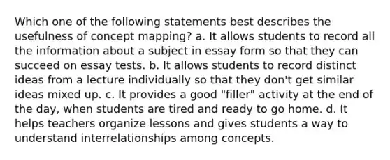 Which one of the following statements best describes the usefulness of concept mapping? a. It allows students to record all the information about a subject in essay form so that they can succeed on essay tests. b. It allows students to record distinct ideas from a lecture individually so that they don't get similar ideas mixed up. c. It provides a good "filler" activity at the end of the day, when students are tired and ready to go home. d. It helps teachers organize lessons and gives students a way to understand interrelationships among concepts.