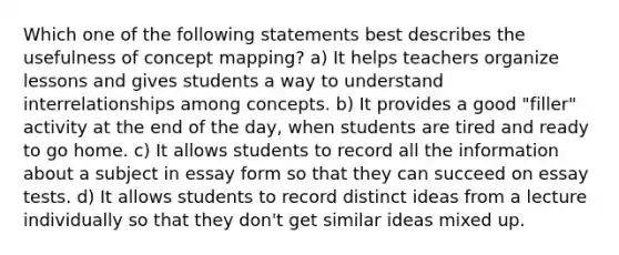 Which one of the following statements best describes the usefulness of concept mapping? a) It helps teachers organize lessons and gives students a way to understand interrelationships among concepts. b) It provides a good "filler" activity at the end of the day, when students are tired and ready to go home. c) It allows students to record all the information about a subject in essay form so that they can succeed on essay tests. d) It allows students to record distinct ideas from a lecture individually so that they don't get similar ideas mixed up.