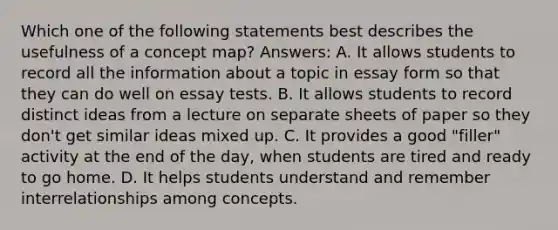 Which one of the following statements best describes the usefulness of a concept map? Answers: A. It allows students to record all the information about a topic in essay form so that they can do well on essay tests. B. It allows students to record distinct ideas from a lecture on separate sheets of paper so they don't get similar ideas mixed up. C. It provides a good "filler" activity at the end of the day, when students are tired and ready to go home. D. It helps students understand and remember interrelationships among concepts.