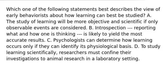 Which one of the following statements best describes the view of early behaviorists about how learning can best be studied? A. The study of learning will be more objective and scientific if only observable events are considered. B. Introspection --- reporting what and how one is thinking --- is likely to yield the most accurate results. C. Psychologists can determine how learning occurs only if they can identify its physiological basis. D. To study learning scientifically, researchers must confine their investigations to animal research in a laboratory setting.