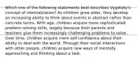 Which one of the following statements best describes Vygotsky's concept of internalization? As children grow older, they develop an increasing ability to think about events in abstract rather than concrete terms. With age, children acquire more sophisticated problem-solving skills, largely because their parents and teachers give them increasingly challenging problems to solve. Over time, children acquire more self-confidence about their ability to deal with the world. Through their social interactions with other people, children acquire new ways of mentally approaching and thinking about a task.