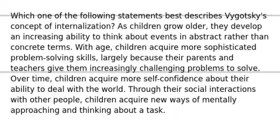 Which one of the following statements best describes Vygotsky's concept of internalization? As children grow older, they develop an increasing ability to think about events in abstract rather than concrete terms. With age, children acquire more sophisticated problem-solving skills, largely because their parents and teachers give them increasingly challenging problems to solve. Over time, children acquire more self-confidence about their ability to deal with the world. Through their social interactions with other people, children acquire new ways of mentally approaching and thinking about a task.