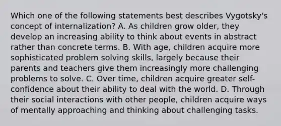 Which one of the following statements best describes Vygotsky's concept of internalization? A. As children grow older, they develop an increasing ability to think about events in abstract rather than concrete terms. B. With age, children acquire more sophisticated problem solving skills, largely because their parents and teachers give them increasingly more challenging problems to solve. C. Over time, children acquire greater self-confidence about their ability to deal with the world. D. Through their social interactions with other people, children acquire ways of mentally approaching and thinking about challenging tasks.