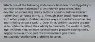 Which one of the following statements best describes Vygotsky's concept of internalization? a. As children grow older, they develop an increasing ability to think about events in abstract rather than concrete terms. b. Through their social interactions with other people, children acquire ways of mentally approaching and thinking about a task. c. Over time, children acquire greater self-confidence about their ability to deal with the world. d. With age, children acquire more sophisticated problem-solving skills, largely because their parents and teachers give them increasingly challenging problems to solve.