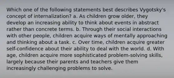 Which one of the following statements best describes Vygotsky's concept of internalization? a. As children grow older, they develop an increasing ability to think about events in abstract rather than concrete terms. b. Through their social interactions with other people, children acquire ways of mentally approaching and thinking about a task. c. Over time, children acquire greater self-confidence about their ability to deal with the world. d. With age, children acquire more sophisticated problem-solving skills, largely because their parents and teachers give them increasingly challenging problems to solve.