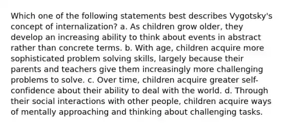 Which one of the following statements best describes Vygotsky's concept of internalization? a. As children grow older, they develop an increasing ability to think about events in abstract rather than concrete terms. b. With age, children acquire more sophisticated problem solving skills, largely because their parents and teachers give them increasingly more challenging problems to solve. c. Over time, children acquire greater self-confidence about their ability to deal with the world. d. Through their social interactions with other people, children acquire ways of mentally approaching and thinking about challenging tasks.