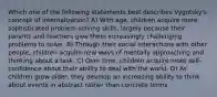 Which one of the following statements best describes Vygotsky's concept of internalization? A) With age, children acquire more sophisticated problem-solving skills, largely because their parents and teachers give them increasingly challenging problems to solve. B) Through their social interactions with other people, children acquire new ways of mentally approaching and thinking about a task. C) Over time, children acquire more self-confidence about their ability to deal with the world. D) As children grow older, they develop an increasing ability to think about events in abstract rather than concrete terms.