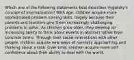 Which one of the following statements best describes Vygotsky's concept of internalization? With age, children acquire more sophisticated problem-solving skills, largely because their parents and teachers give them increasingly challenging problems to solve. As children grow older, they develop an increasing ability to think about events in abstract rather than concrete terms. Through their social interactions with other people, children acquire new ways of mentally approaching and thinking about a task. Over time, children acquire more self-confidence about their ability to deal with the world.