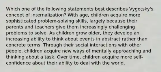 Which one of the following statements best describes Vygotsky's concept of internalization? With age, children acquire more sophisticated problem-solving skills, largely because their parents and teachers give them increasingly challenging problems to solve. As children grow older, they develop an increasing ability to think about events in abstract rather than concrete terms. Through their social interactions with other people, children acquire new ways of mentally approaching and thinking about a task. Over time, children acquire more self-confidence about their ability to deal with the world.