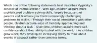 Which one of the following statements best describes Vygotsky's concept of internalization? - With age, children acquire more sophisticated problem-solving skills, largely because their parents and teachers give them increasingly challenging problems to tackle. - Through their social interactions with other people, children acquire ways of mentally approaching and thinking about a task. - Over time, children acquire more self-confidence about their ability to deal with the world. - As children grow older, they develop an increasing ability to think about events in abstract rather than concrete terms.