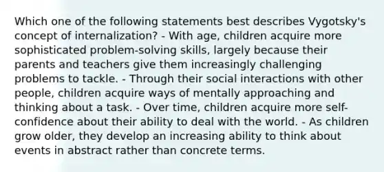 Which one of the following statements best describes Vygotsky's concept of internalization? - With age, children acquire more sophisticated problem-solving skills, largely because their parents and teachers give them increasingly challenging problems to tackle. - Through their social interactions with other people, children acquire ways of mentally approaching and thinking about a task. - Over time, children acquire more self-confidence about their ability to deal with the world. - As children grow older, they develop an increasing ability to think about events in abstract rather than concrete terms.