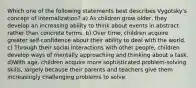 Which one of the following statements best describes Vygotsky's concept of internalization? a) As children grow older, they develop an increasing ability to think about events in abstract rather than concrete terms. b) Over time, children acquire greater self-confidence about their ability to deal with the world. c) Through their social interactions with other people, children develop ways of mentally approaching and thinking about a task. d)With age, children acquire more sophisticated problem-solving skills, largely because their parents and teachers give them increasingly challenging problems to solve.