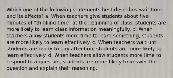 Which one of the following statements best describes wait time and its effects? a. When teachers give students about five minutes of "thinking time" at the beginning of class, students are more likely to learn class information meaningfully. b. When teachers allow students more time to learn something, students are more likely to learn effectively. c. When teachers wait until students are ready to pay attention, students are more likely to learn effectively. d. When teachers allow students more time to respond to a question, students are more likely to answer the question and explain their reasoning.