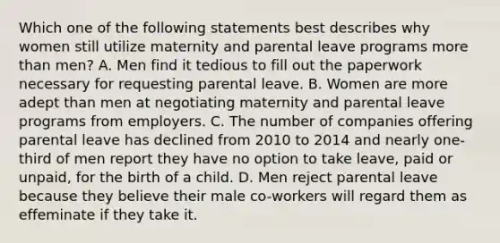 Which one of the following statements best describes why women still utilize maternity and parental leave programs more than men? A. Men find it tedious to fill out the paperwork necessary for requesting parental leave. B. Women are more adept than men at negotiating maternity and parental leave programs from employers. C. The number of companies offering parental leave has declined from 2010 to 2014 and nearly one-third of men report they have no option to take leave, paid or unpaid, for the birth of a child. D. Men reject parental leave because they believe their male co-workers will regard them as effeminate if they take it.