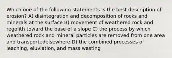 Which one of the following statements is the best description of erosion? A) disintegration and decomposition of rocks and minerals at the surface B) movement of weathered rock and regolith toward the base of a slope C) the process by which weathered rock and mineral particles are removed from one area and transportedelsewhere D) the combined processes of leaching, eluviation, and mass wasting