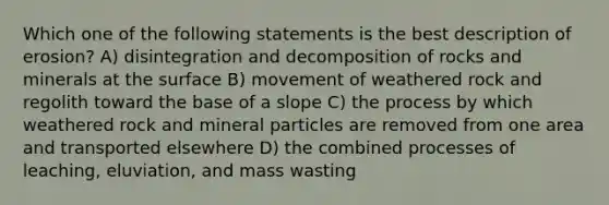 Which one of the following statements is the best description of erosion? A) disintegration and decomposition of rocks and minerals at the surface B) movement of weathered rock and regolith toward the base of a slope C) the process by which weathered rock and mineral particles are removed from one area and transported elsewhere D) the combined processes of leaching, eluviation, and mass wasting