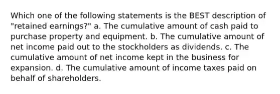 Which one of the following statements is the BEST description of "retained earnings?" a. The cumulative amount of cash paid to purchase property and equipment. b. The cumulative amount of net income paid out to the stockholders as dividends. c. The cumulative amount of net income kept in the business for expansion. d. The cumulative amount of income taxes paid on behalf of shareholders.