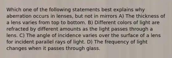 Which one of the following statements best explains why aberration occurs in lenses, but not in mirrors A) The thickness of a lens varies from top to bottom. B) Different colors of light are refracted by different amounts as the light passes through a lens. C) The angle of incidence varies over the surface of a lens for incident parallel rays of light. D) The frequency of light changes when it passes through glass.