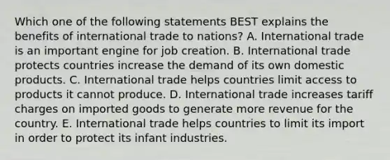 Which one of the following statements BEST explains the benefits of international trade to​ nations? A. International trade is an important engine for job creation. B. International trade protects countries increase the demand of its own domestic products. C. International trade helps countries limit access to products it cannot produce. D. International trade increases tariff charges on imported goods to generate more revenue for the country. E. International trade helps countries to limit its import in order to protect its infant industries.