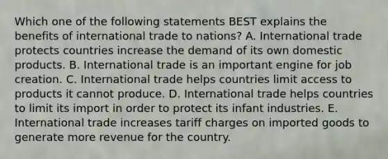 Which one of the following statements BEST explains the benefits of international trade to​ nations? A. International trade protects countries increase the demand of its own domestic products. B. International trade is an important engine for job creation. C. International trade helps countries limit access to products it cannot produce. D. International trade helps countries to limit its import in order to protect its infant industries. E. International trade increases tariff charges on imported goods to generate more revenue for the country.