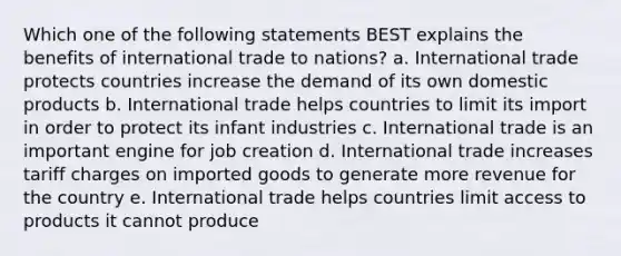 Which one of the following statements BEST explains the benefits of international trade to nations? a. International trade protects countries increase the demand of its own domestic products b. International trade helps countries to limit its import in order to protect its infant industries c. International trade is an important engine for job creation d. International trade increases tariff charges on imported goods to generate more revenue for the country e. International trade helps countries limit access to products it cannot produce