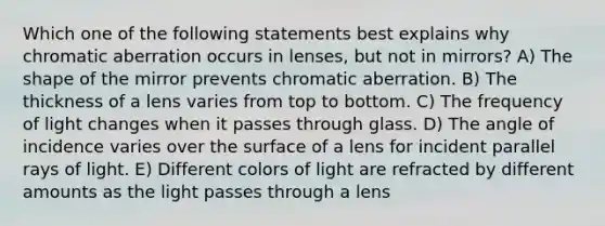 Which one of the following statements best explains why chromatic aberration occurs in lenses, but not in mirrors? A) The shape of the mirror prevents chromatic aberration. B) The thickness of a lens varies from top to bottom. C) The frequency of light changes when it passes through glass. D) The angle of incidence varies over the surface of a lens for incident parallel rays of light. E) Different colors of light are refracted by different amounts as the light passes through a lens