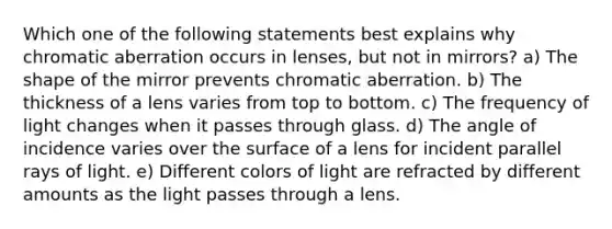 Which one of the following statements best explains why chromatic aberration occurs in lenses, but not in mirrors? a) The shape of the mirror prevents chromatic aberration. b) The thickness of a lens varies from top to bottom. c) The frequency of light changes when it passes through glass. d) The angle of incidence varies over the surface of a lens for incident parallel rays of light. e) Different colors of light are refracted by different amounts as the light passes through a lens.