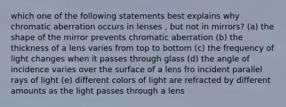 which one of the following statements best explains why chromatic aberration occurs in lenses , but not in mirrors? (a) the shape of the mirror prevents chromatic aberration (b) the thickness of a lens varies from top to bottom (c) the frequency of light changes when it passes through glass (d) the angle of incidence varies over the surface of a lens fro incident parallel rays of light (e) different colors of light are refracted by different amounts as the light passes through a lens