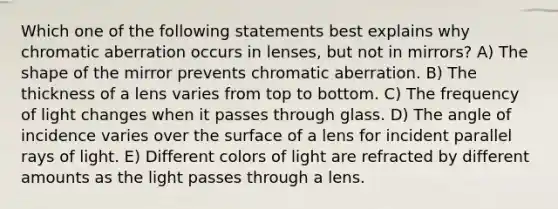 Which one of the following statements best explains why chromatic aberration occurs in lenses, but not in mirrors? A) The shape of the mirror prevents chromatic aberration. B) The thickness of a lens varies from top to bottom. C) The frequency of light changes when it passes through glass. D) The angle of incidence varies over the surface of a lens for incident parallel rays of light. E) Different colors of light are refracted by different amounts as the light passes through a lens.