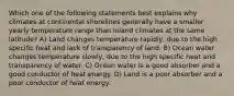 Which one of the following statements best explains why climates at continental shorelines generally have a smaller yearly temperature range than inland climates at the same latitude? A) Land changes temperature rapidly, due to the high specific heat and lack of transparency of land. B) Ocean water changes temperature slowly, due to the high specific heat and transparency of water. C) Ocean water is a good absorber and a good conductor of heat energy. D) Land is a poor absorber and a poor conductor of heat energy.