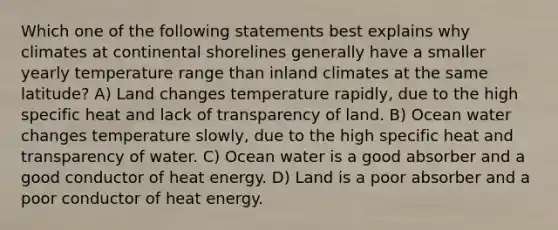 Which one of the following statements best explains why climates at continental shorelines generally have a smaller yearly temperature range than inland climates at the same latitude? A) Land changes temperature rapidly, due to the high specific heat and lack of transparency of land. B) Ocean water changes temperature slowly, due to the high specific heat and transparency of water. C) Ocean water is a good absorber and a good conductor of heat energy. D) Land is a poor absorber and a poor conductor of heat energy.