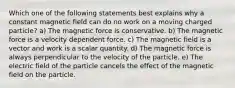 Which one of the following statements best explains why a constant magnetic field can do no work on a moving charged particle? a) The magnetic force is conservative. b) The magnetic force is a velocity dependent force. c) The magnetic field is a vector and work is a scalar quantity. d) The magnetic force is always perpendicular to the velocity of the particle. e) The electric field of the particle cancels the effect of the magnetic field on the particle.