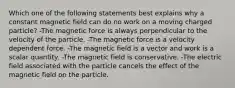 Which one of the following statements best explains why a constant magnetic field can do no work on a moving charged particle? -The magnetic force is always perpendicular to the velocity of the particle. -The magnetic force is a velocity dependent force. -The magnetic field is a vector and work is a scalar quantity. -The magnetic field is conservative. -The electric field associated with the particle cancels the effect of the magnetic field on the particle.