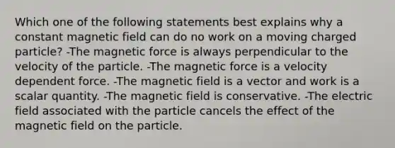 Which one of the following statements best explains why a constant magnetic field can do no work on a moving charged particle? -The magnetic force is always perpendicular to the velocity of the particle. -The magnetic force is a velocity dependent force. -The magnetic field is a vector and work is a scalar quantity. -The magnetic field is conservative. -The electric field associated with the particle cancels the effect of the magnetic field on the particle.