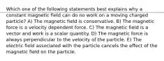 Which one of the following statements best explains why a constant magnetic field can do no work on a moving charged particle? A) The magnetic field is conservative. B) The magnetic force is a velocity dependent force. C) The magnetic field is a vector and work is a scalar quantity. D) The magnetic force is always perpendicular to the velocity of the particle. E) The electric field associated with the particle cancels the effect of the magnetic field on the particle.