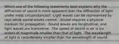 Which one of the following statements best explains why the diffraction of sound is more apparent than the diffraction of light under most circumstances? -Light waves can be represented by rays while sound waves cannot. -Sound requires a physical medium for propagation. -Sound waves are longitudinal, and light waves are transverse. -The speed of sound in air is six orders of magnitude smaller than that of light. -The wavelength of light is considerably smaller than the wavelength of sound.